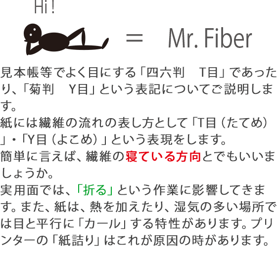 見本帳等でよく目にする「四六判　T目」であったり、「菊判　Y目」という表記についてご説明します。紙には繊維の流れの表し方として「T目（たてめ）」・「Y目（よこめ）」という表現をします。簡単に言えば、繊維の寝ている方向とでもいいましょうか。実用面では、「折る」という作業に影響してきます。また、紙は、熱を加えたり、湿気の多い場所では目と平行に「カール」する特性があります。プリンターの「紙詰り」はこれが原因の時があります。