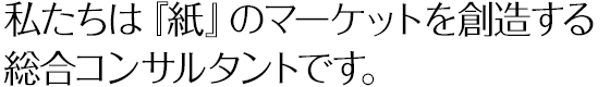 私たちは『紙』のマーケットを創造する総合コンサルタントです。